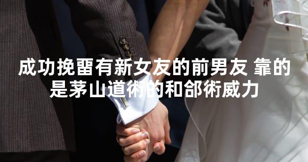 成功挽畱有新女友的前男友 靠的是茅山道術的和郃術威力